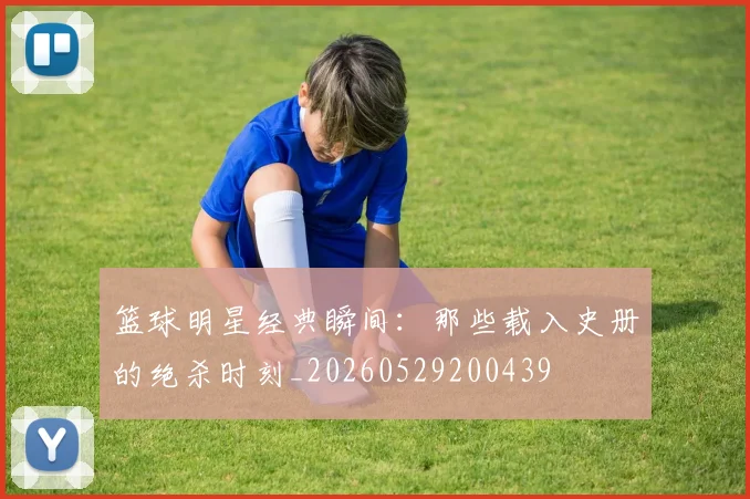 篮球明星经典瞬间：那些载入史册的绝杀时刻_20260529200439