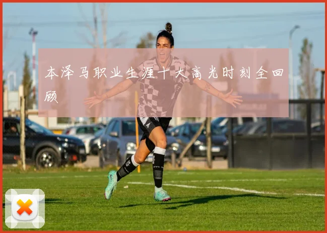 本泽马职业生涯十大高光时刻全回顾