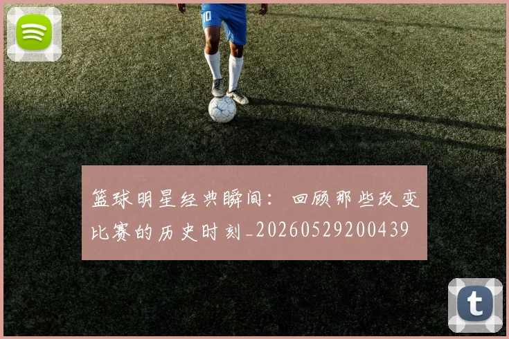 篮球明星经典瞬间：回顾那些改变比赛的历史时刻_20260529200439