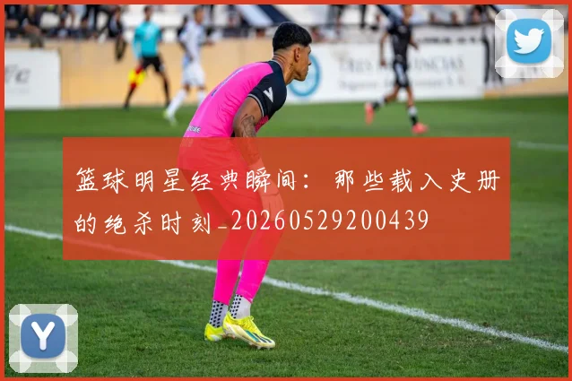 篮球明星经典瞬间：那些载入史册的绝杀时刻_20260529200439